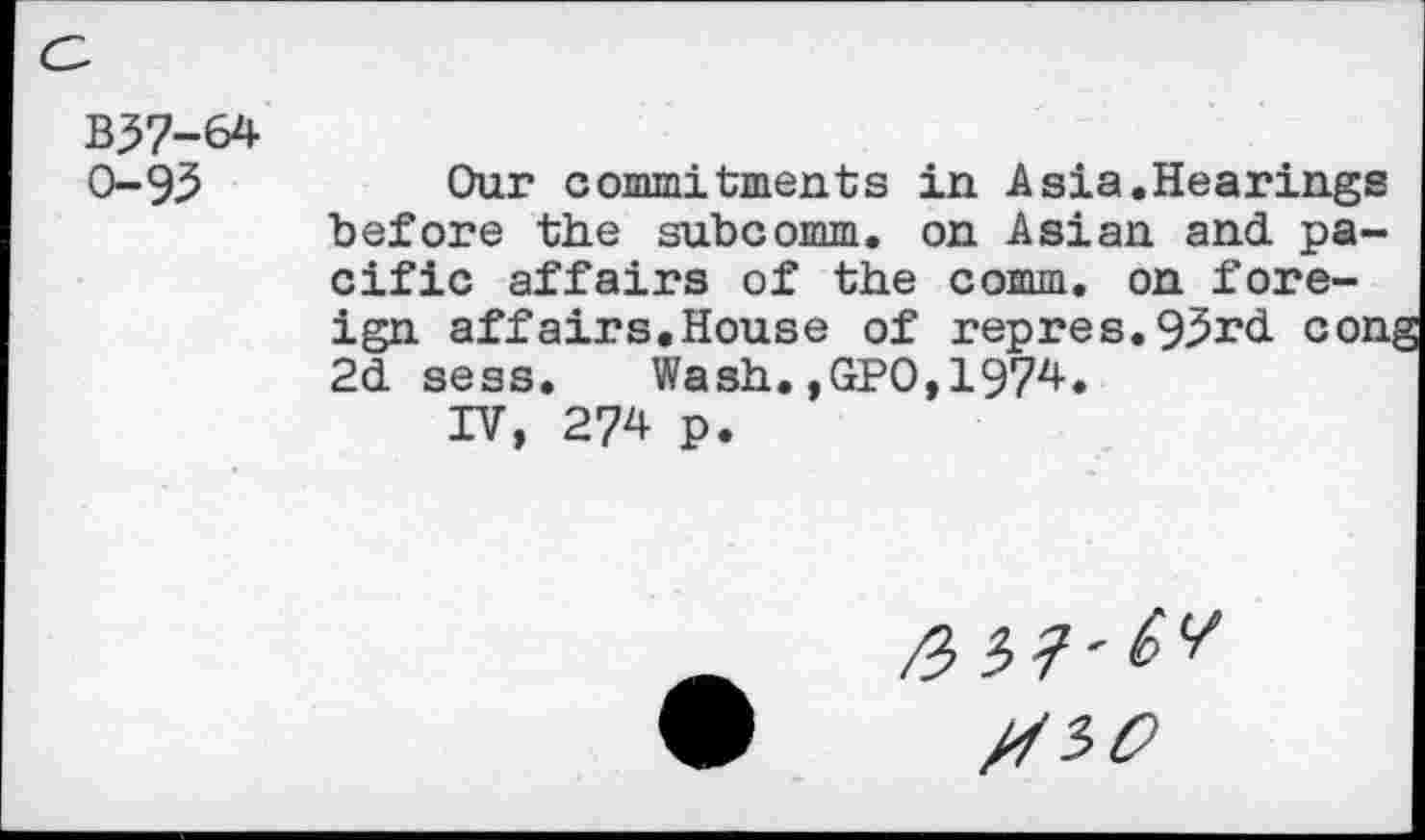 ﻿B37-64 0-93
Our commitments in Asia.Hearings before the subcomm, on Asian and. pacific affairs of the comm, on foreign affairs.House of repres. 93rd. con 2d. sess.	Wash.,GPO, 1974.
IV, 274 p.
/SSO